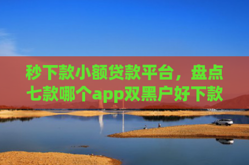 秒下款小额贷款平台，盘点七款哪个app双黑户好下款