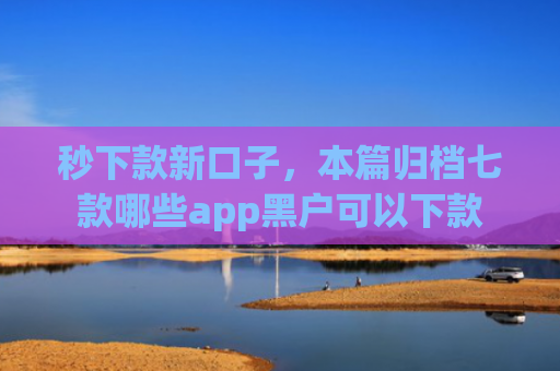 秒下款新口子，本篇归档七款哪些app黑户可以下款
