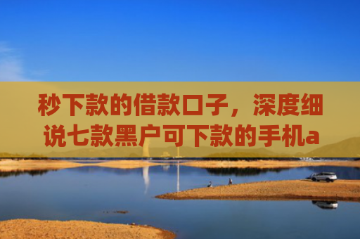 秒下款的借款口子，深度细说七款黑户可下款的手机app