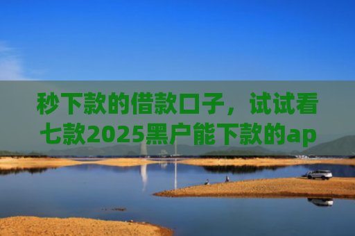 秒下款的借款口子，试试看七款2025黑户能下款的app