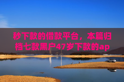 秒下款的借款平台，本篇归档七款黑户47岁下款的app