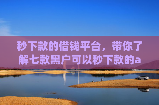 秒下款的借钱平台，带你了解七款黑户可以秒下款的app