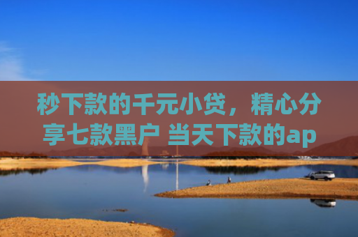 秒下款的千元小贷，精心分享七款黑户 当天下款的app