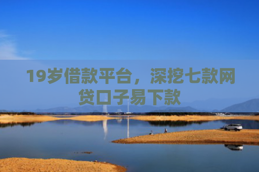 19岁借款平台，深挖七款网贷口子易下款