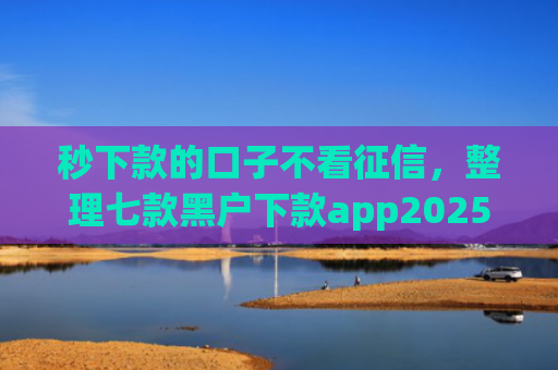 秒下款的口子不看征信，整理七款黑户下款app2025