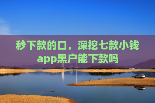 秒下款的口，深挖七款小钱app黑户能下款吗