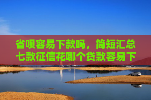 省呗容易下款吗，简短汇总七款征信花哪个贷款容易下款