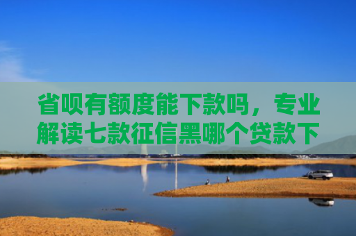 省呗有额度能下款吗，专业解读七款征信黑哪个贷款下款快些