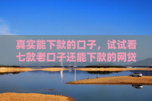 真实能下款的口子，试试看七款老口子还能下款的网贷