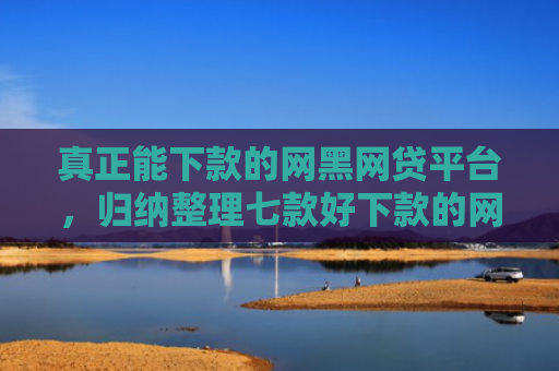 真正能下款的网黑网贷平台，归纳整理七款好下款的网贷口子大全