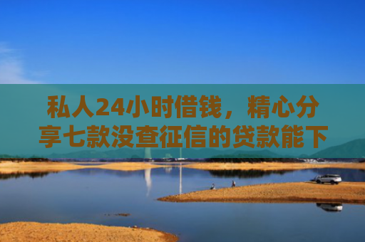 私人24小时借钱，精心分享七款没查征信的贷款能下款吗