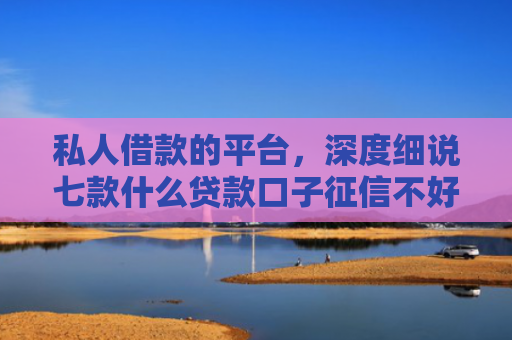 私人借款的平台，深度细说七款什么贷款口子征信不好可以下款