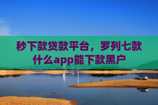 秒下款贷款平台，罗列七款什么app能下款黑户