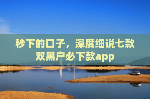 秒下的口子，深度细说七款双黑户必下款app