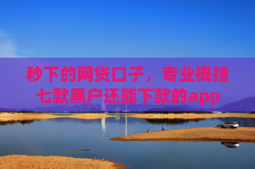 秒下的网贷口子，专业概括七款黑户还能下款的app