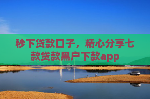 秒下贷款口子，精心分享七款贷款黑户下款app