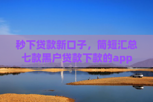 秒下贷款新口子，简短汇总七款黑户贷款下款的app