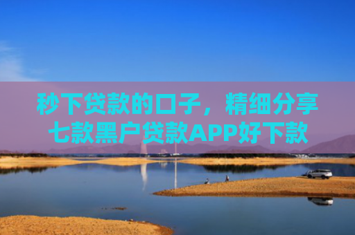 秒下贷款的口子，精细分享七款黑户贷款APP好下款