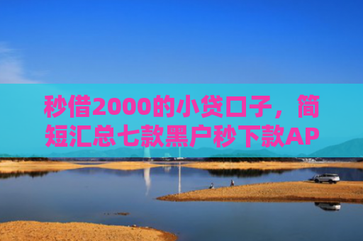秒借2000的小贷口子，简短汇总七款黑户秒下款APP