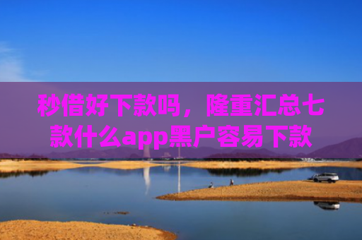 秒借好下款吗，隆重汇总七款什么app黑户容易下款