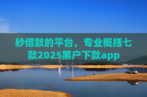 秒借款的平台，专业概括七款2025黑户下款app