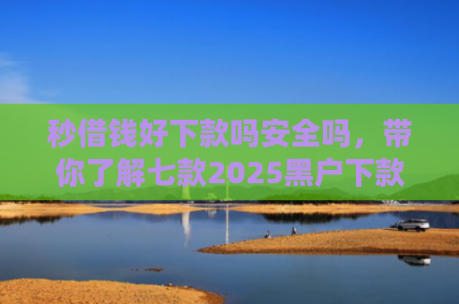 秒借钱好下款吗安全吗，带你了解七款2025黑户下款app