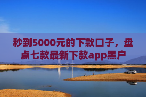 秒到5000元的下款口子，盘点七款最新下款app黑户