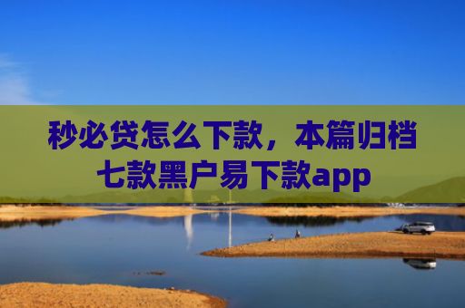 秒必贷怎么下款，本篇归档七款黑户易下款app