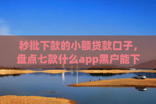 秒批下款的小额贷款口子，盘点七款什么app黑户能下款