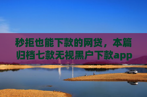 秒拒也能下款的网贷，本篇归档七款无视黑户下款app