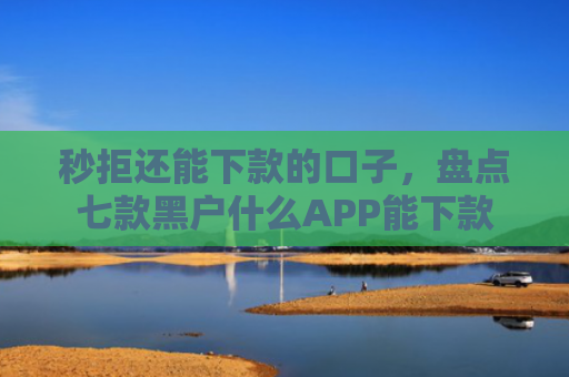 秒拒还能下款的口子，盘点七款黑户什么APP能下款