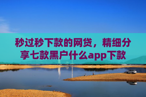 秒过秒下款的网贷，精细分享七款黑户什么app下款