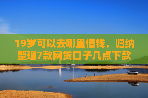 19岁可以去哪里借钱，归纳整理7款网贷口子几点下款