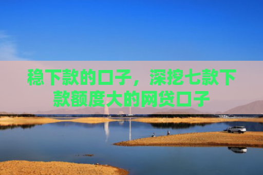 稳下款的口子，深挖七款下款额度大的网贷口子