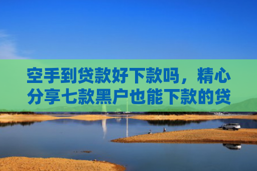 空手到贷款好下款吗，精心分享七款黑户也能下款的贷款