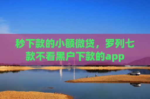 秒下款的小额微贷，罗列七款不看黑户下款的app
