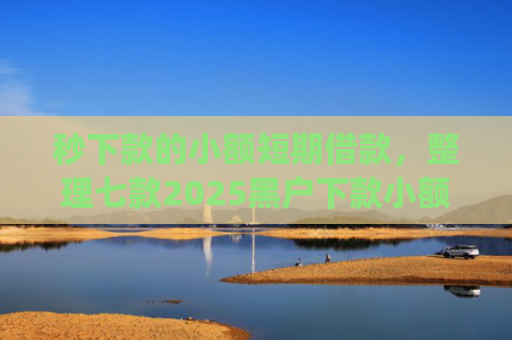 秒下款的小额短期借款，整理七款2025黑户下款小额app