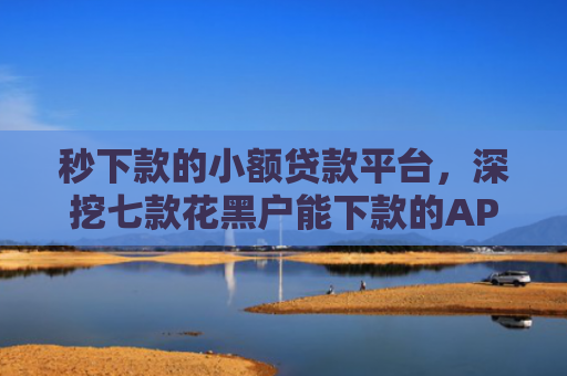 秒下款的小额贷款平台，深挖七款花黑户能下款的APP