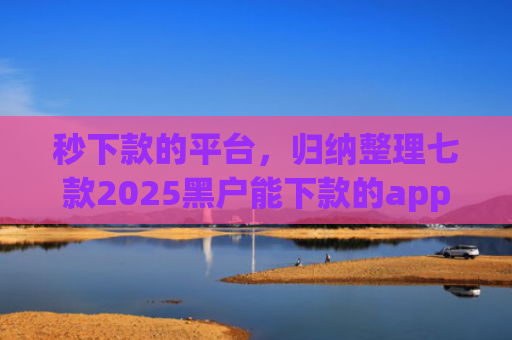 秒下款的平台，归纳整理七款2025黑户能下款的app
