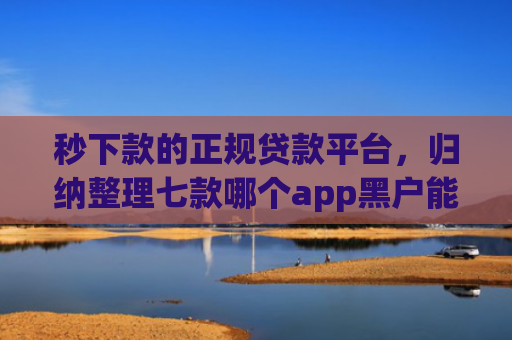 秒下款的正规贷款平台，归纳整理七款哪个app黑户能下款啊