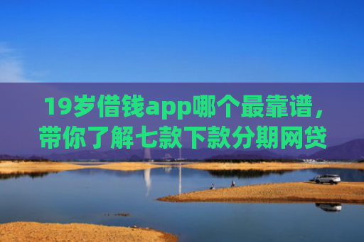 19岁借钱app哪个最靠谱，带你了解七款下款分期网贷口子