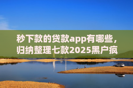 秒下款的贷款app有哪些，归纳整理七款2025黑户疯狂下款app