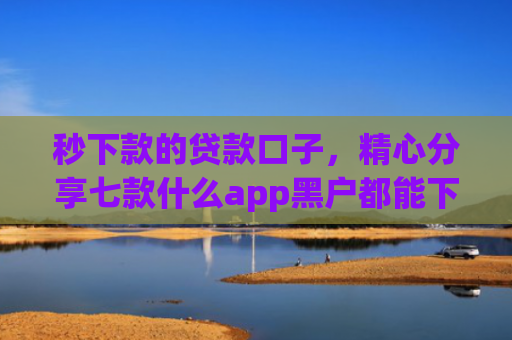秒下款的贷款口子，精心分享七款什么app黑户都能下款