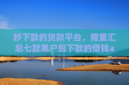 秒下款的贷款平台，隆重汇总七款黑户包下款的借钱app