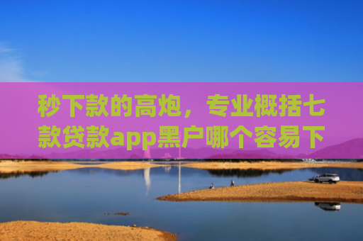秒下款的高炮，专业概括七款贷款app黑户哪个容易下款