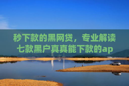 秒下款的黑网贷，专业解读七款黑户真真能下款的app