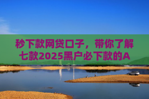 秒下款网贷口子，带你了解七款2025黑户必下款的APP