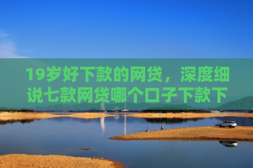 19岁好下款的网贷，深度细说七款网贷哪个口子下款下款快