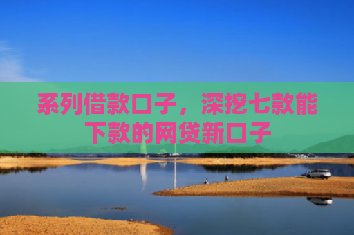 系列借款口子，深挖七款能下款的网贷新口子