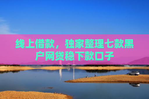 线上借款，独家整理七款黑户网贷稳下款口子